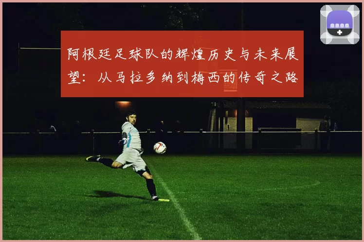 阿根廷足球队的辉煌历史与未来展望：从马拉多纳到梅西的传奇之路