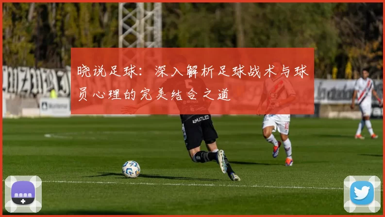 晓说足球：深入解析足球战术与球员心理的完美结合之道