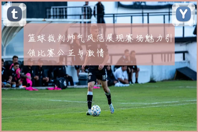 篮球裁判帅气风范展现赛场魅力引领比赛公正与激情