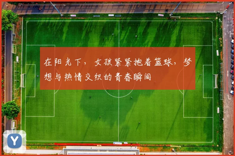 在阳光下，女孩紧紧抱着篮球，梦想与热情交织的青春瞬间