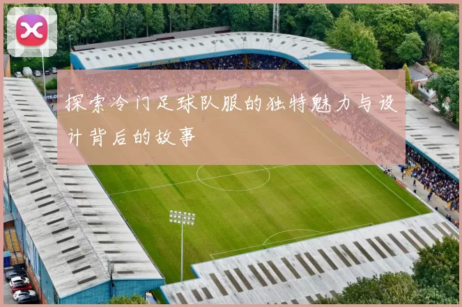 探索冷门足球队服的独特魅力与设计背后的故事