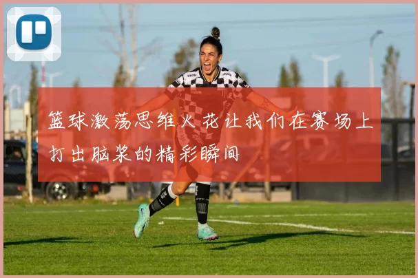 篮球激荡思维火花让我们在赛场上打出脑浆的精彩瞬间